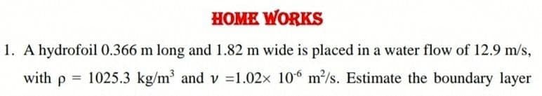 HOME WORKS
1. A hydrofoil0.366 m long and 1.82 m wide is placed in a water flow of 12.9 m/s,
with p = 1025.3 kg/m and v =1.02x 106 m/s. Estimate the boundary layer
