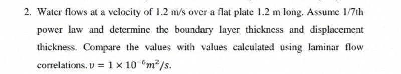 2. Water flows at a velocity of 1.2 m/s over a flat plate 1.2 m long. Assume 1/7th
power law and determine the boundary layer thickness and displacement
thickness. Compare the values with values calculated using laminar flow
correlations. v = 1 x 10-6m²/s.
