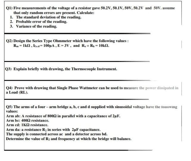 Q1) Five measurements of the voltage of a resistor gave 50.2v, 50.1V, 50V, 50.2V and 50V. assume
that only random errors are present. Calculate:
1. The standard deviation of the reading.
2. Probable error of the reading.
3. Variance of the reading.
Q2) Design the Series Type Ohmmeter which have the following values :
Rm = Ik2, Itsa= 100HA , E = 3V, and R = Ra = 10k2.
Q3) Explain briefly with drawing, the Thermocouple Instrument.
Q4) Prove with drawing that Single Phase Wattmeter can be used to measure the power dissipated in
a Load (RL).
Q5) The arms of a four - arm bridge a, b, c and d supplied with sinusoidal voltage have the tonowing
values:
Arm ab: A resistance of 8000 in parallel with a capacitance of 2uF.
Arm be: 4000 resistance.
Arm ed: 1KO resistance.
Arm da: a resistance R2 in series with 2µF capacitance.
The supply is connected across ac and a detector across bd.
Determine the value of R2 and frequency at which the bridge will balance.
