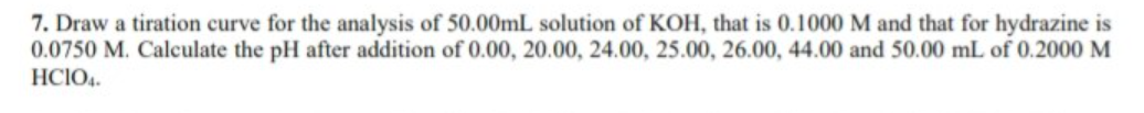 7. Draw a tiration curve for the analysis of 50.00ML solution of KOH, that is 0.1000 M and that for hydrazine is
0.0750 M. Calculate the pH after addition of 0.00, 20.00, 24.00, 25.00, 26.00, 44.00 and 50.00 mL of 0.2000 M
HCIO4.
