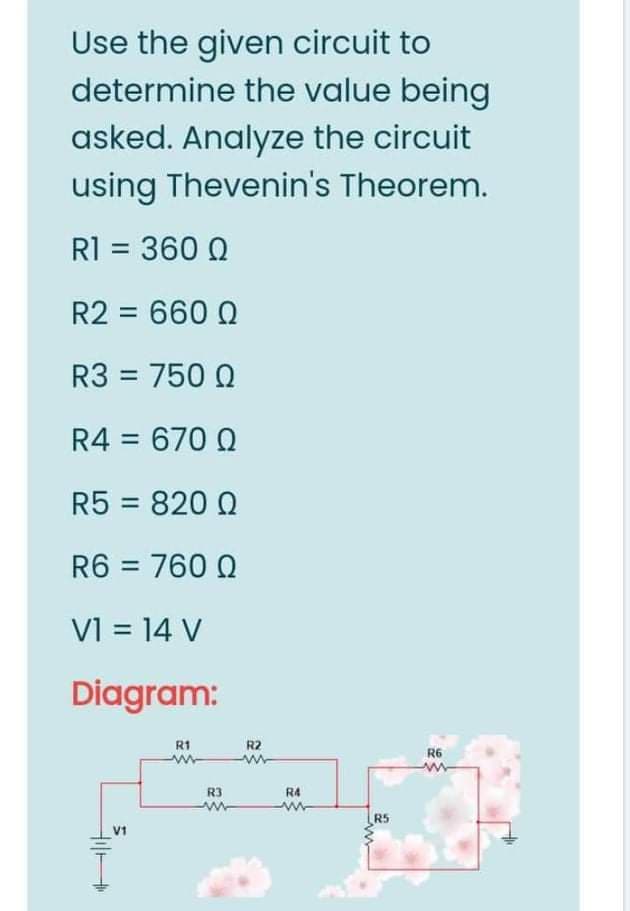 Use the given circuit to
determine the value being
asked. Analyze the circuit
using Thevenin's Theorem.
RI = 360 Q
R2 = 660 Q
R3 = 750 Q
R4 = 670 Q
R5 = 820 Q
R6 = 760 Q
VI = 14 V
Diagram:
R1
R2
R6
R3
R4
R5
V1
