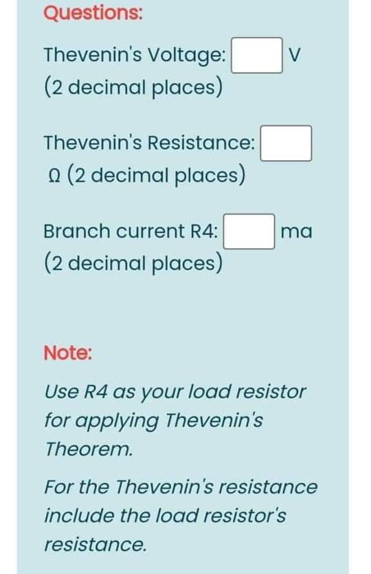 Questions:
Thevenin's Voltage:
(2 decimal places)
Thevenin's Resistance:
O (2 decimal places)
Branch current R4:
ma
(2 decimal places)
Note:
Use R4 as your load resistor
for applying Thevenin's
Theorem.
For the Thevenin's resistance
include the load resistor's
resistance.
