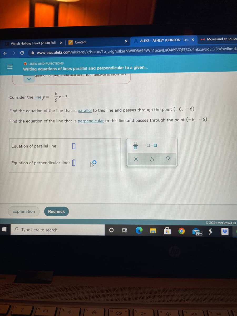 Watch Holiday Heart (2000) Full
Content
ALEKS - ASHLEY JOHNSON - Lea
H Movieland at Boule
A www-awu.aleks.com/alekscgi/x/Isl.exe/1o_u-IgNslkasNW8D8A9PVfi1pce4LnO489VQEF3Co4nkcuvodEC-Dx6swfkmda
O LINES AND FUNCTIONS
Writing equations of lines parallel and perpendicular to a given...
quation or perpendicuarine: Your answer is ncorrect.
6.
Consider the line y =
5
i++3.
Find the equation of the line that is parallel to this line and passes through the point (-6, -6).
Find the equation of the line that is perpendicular to this line and passes through the point (-6, -6).
Equation of parallel line:
D=D
Equation of perpendicular line: |I
Explanation
Recheck
© 2021 McGraw-Hill
P Type here to search
99+
米
4+
NC
olo
III
