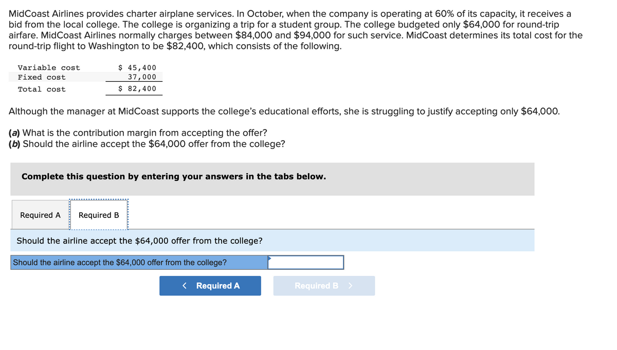 MidCoast Airlines provides charter airplane services. In October, when the company is operating at 60% of its capacity, it receives a
bid from the local college. The college is organizing a trip for a student group. The college budgeted only $64,000 for round-trip
airfare. MidCoast Airlines normally charges between $84,000 and $94,000 for such service. MidCoast determines its total cost for the
round-trip flight to Washington to be $82,400, which consists of the following.
Variable cost
Fixed cost
Total cost
$ 45,400
37,000
$ 82,400
Although the manager at MidCoast supports the college's educational efforts, she is struggling to justify accepting only $64,000.
(a) What is the contribution margin from accepting the offer?
(b) Should the airline accept the $64,000 offer from the college?
Complete this question by entering your answers in the tabs below.
Required A
Required B
Should the airline accept the $64,000 offer from the college?
Should the airline accept the $64,000 offer from the college?
< Required A
Required B