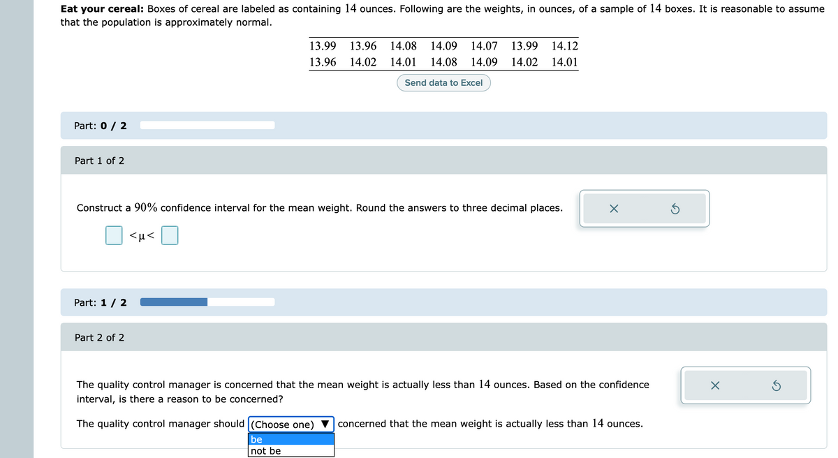 Eat your cereal: Boxes of cereal are labeled as containing 14 ounces. Following are the weights, in ounces, of a sample of 14 boxes. It is reasonable to assume
that the population is approximately normal.
13.99
13.96
14.08
14.09
14.07
13.99
14.12
13.96
14.02
14.01
14.08 14.09 14.02
14.01
Send data to Excel
Part: 0 / 2
Part 1 of 2
Construct a 90% confidence interval for the mean weight. Round the answers to three decimal places.
<µ<
Part: 1/ 2 .
Part 2 of 2
The quality control manager is concerned that the mean weight is actually less than 14 ounces. Based on the confidence
interval, is there a reason to be concerned?
The quality control manager should (Choose one)
concerned that the mean weight is actually less than 14 ounces.
be
not be
