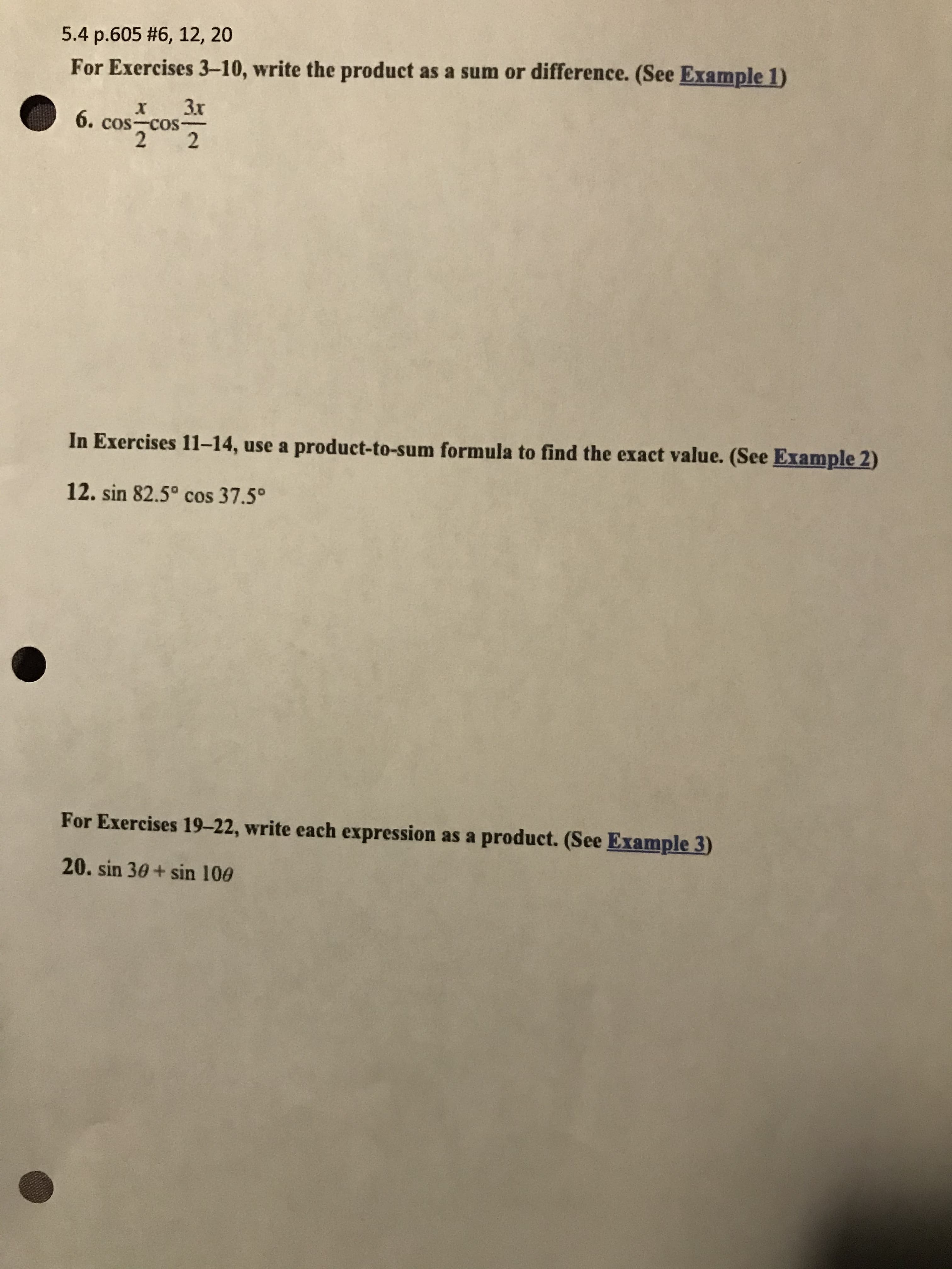 ### Exercise Instructions: Trigonometric Identities

#### Section 5.4, Page 605, Exercises #6, 12, 20

**For Exercises 3–10**, write the product as a sum or difference. (Refer to Example 1)

**Exercise 6:**
\[ \cos \frac{x}{2} \cos \frac{3x}{2} \]

---

**In Exercises 11–14**, use a product-to-sum formula to find the exact value. (Refer to Example 2)

**Exercise 12:**
\[ \sin 82.5^\circ \cos 37.5^\circ \]

---

**For Exercises 19–22**, write each expression as a product. (Refer to Example 3)

**Exercise 20:**
\[ \sin 30^\circ + \sin 10 \theta \]