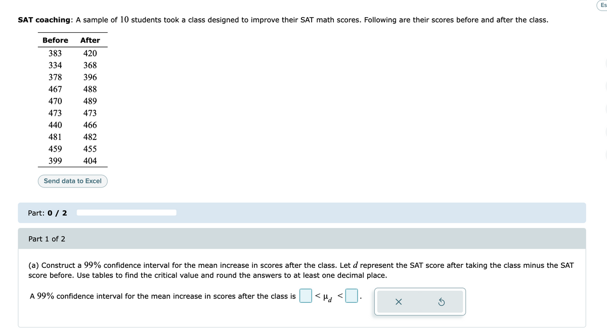 Es
SAT coaching: A sample of 10 students took a class designed to improve their SAT math scores. Following are their scores before and after the class.
Before
After
383
420
334
368
378
396
467
488
470
489
473
473
440
466
481
482
459
455
399
404
Send data to Excel
Part: 0 / 2
Part 1 of 2
(a) Construct a 99% confidence interval for the mean increase in scores after the class. Let d represent the SAT score after taking the class minus the SAT
score before. Use tables to find the critical value and round the answers to at least one decimal place.
O<", <O.
<Hd
A 99% confidence interval for the mean increase in scores after the class is
