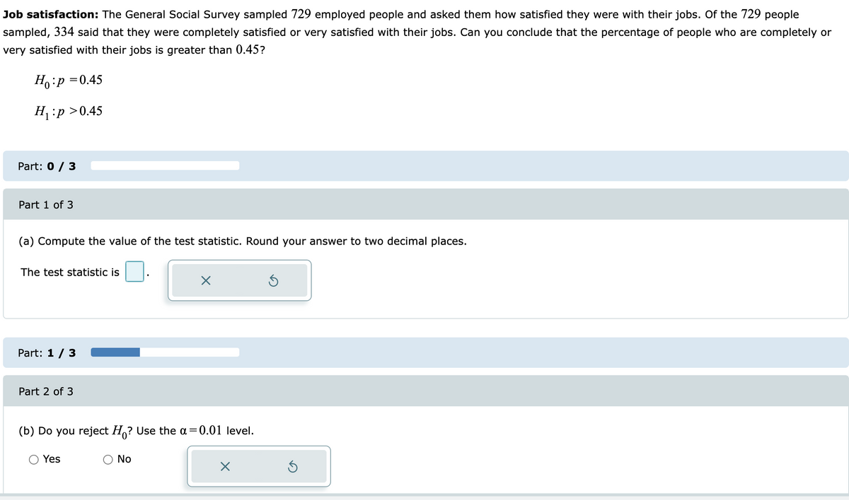Job satisfaction: The General Social Survey sampled 729 employed people and asked them how satisfied they were with their jobs. Of the 729 people
sampled, 334 said that they were completely satisfied or very satisfied with their jobs. Can you conclude that the percentage of people who are completely or
very satisfied with their jobs is greater than 0.45?
Ho:p =0.45
H:p >0.45
Part: 0 / 3
Part 1 of 3
(a) Compute the value of the test statistic. Round your answer to two decimal places.
The test statistic is
Part: 1 / 3
Part 2 of 3
(b) Do you reject H,? Use the a=0.01 level.
Yes
No
