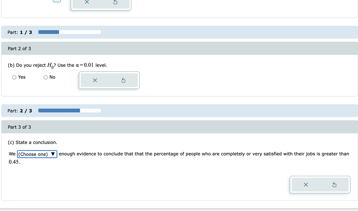 Part: 1/ 3
Part 2 of 3
(b) Do you reject H,? Use the a=0.01 level.
Yes
No
Part: 2 / 3
Part 3 of 3
(c) State a conclusion.
We (Choose one)
enough evidence to conclude that that the percentage of people who are completely or very satisfied with their jobs is greater than
0.45.
