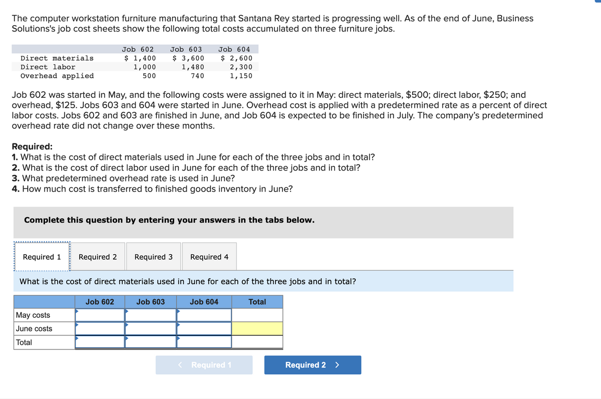 ### Cost Accumulation for Computer Workstation Furniture Manufacturing

The computer workstation furniture manufacturing that Santana Rey started is progressing well. As of the end of June, Business Solutions's job cost sheets show the following total costs accumulated on three furniture jobs:

| Cost Type             | Job 602 | Job 603 | Job 604 |
|-----------------------|---------|---------|---------|
| Direct materials      | $1,400  | $3,600  | $2,600  |
| Direct labor          | $1,000  | $1,480  | $2,300  |
| Overhead applied      | $500    | $740    | $1,150  |

### Cost Details:
- **Job 602** was started in May, and the following costs were assigned to it in May:
  - Direct materials: $500
  - Direct labor: $250
  - Overhead: $125

- **Job 603** and **Job 604** were started in June.
- Overhead cost is applied with a predetermined rate as a percent of direct labor costs.
- Jobs 602 and 603 are finished in June, and Job 604 is expected to be finished in July.
- The company’s predetermined overhead rate did not change over these months.

### Required Calculations:
1. **Direct Materials Used in June**
   Calculate the cost of direct materials used in June for each of the three jobs and in total.

2. **Direct Labor Used in June**
   Calculate the cost of direct labor used in June for each of the three jobs and in total.

3. **Predetermined Overhead Rate**
   Determine the predetermined overhead rate used in June.

4. **Cost Transferred to Finished Goods Inventory**
   Calculate the total cost transferred to finished goods inventory in June.

### Data Input Section:
Users are required to enter their answers in the tabs provided below for each requirement.

#### Example Table for Direct Materials Used in June:

|                 | Job 602 | Job 603 | Job 604 | Total  |
|-----------------|---------|---------|---------|--------|
| **May Costs**   | $500    | -       | -       | $500   |
| **June Costs**  |         |         |         |        |
| **Total**       | $1,400  | $3,600  | $2,600  | $7,600 |

### Instruction to Users