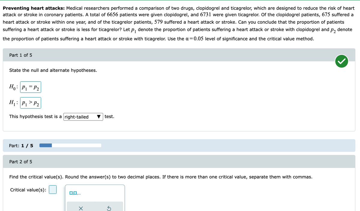 Preventing heart attacks: Medical researchers performed a comparison of two drugs, clopidogrel and ticagrelor, which are designed to reduce the risk of heart
attack or stroke in coronary patients. A total of 6656 patients were given clopidogrel, and 6731 were given ticagrelor. Of the clopidogrel patients, 675 suffered a
heart attack or stroke within one year, and of the ticagrelor patients, 579 suffered a heart attack or stroke. Can you conclude that the proportion of patients
suffering a heart attack or stroke is less for ticagrelor? Let p, denote the proportion of patients suffering a heart attack or stroke with clopidogrel and p, denote
the proportion of patients suffering a heart attack or stroke with ticagrelor. Use the a=0.05 level of significance and the critical value method.
Part 1 of 5
State the null and alternate hypotheses.
Ho: P, = P2
H : P,>P2
This hypothesis test is a right-tailed
test,
Part: 1 / 5
Part 2 of 5
Find the critical value(s). Round the answer(s) to two decimal places. If there is more than one critical value, separate them with commas.
Critical value(s):
0,0,..
