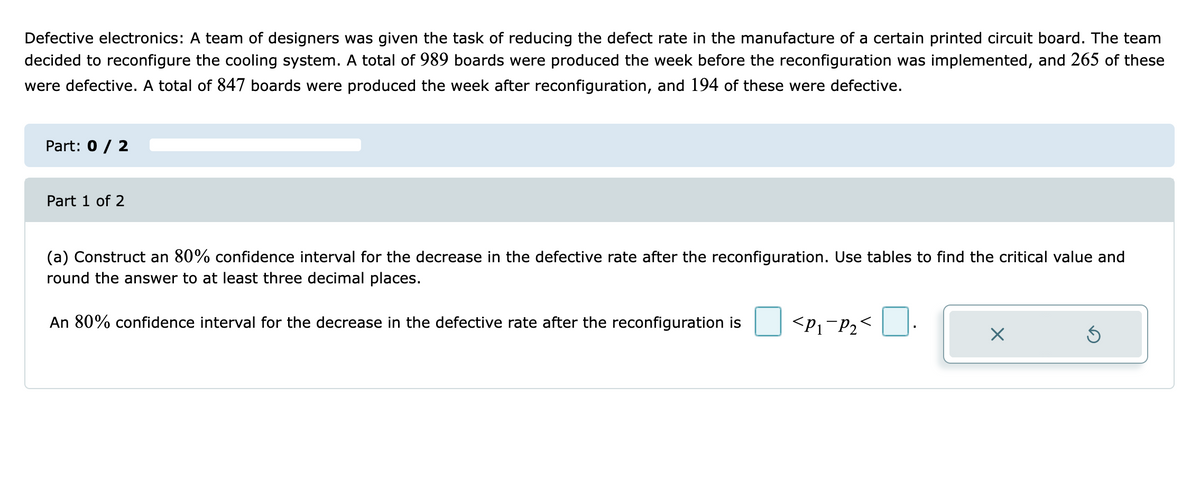 Defective electronics: A team of designers was given the task of reducing the defect rate in the manufacture of a certain printed circuit board. The team
decided to reconfigure the cooling system. A total of 989 boards were produced the week before the reconfiguration was implemented, and 265 of these
were defective. A total of 847 boards were produced the week after reconfiguration, and 194 of these were defective.
Part: 0 / 2
Part 1 of 2
(a) Construct an 80% confidence interval for the decrease in the defective rate after the reconfiguration. Use tables to find the critical value and
round the answer to at least three decimal places.
An 80% confidence interval for the decrease in the defective rate after the reconfiguration is
<P1-P2<

