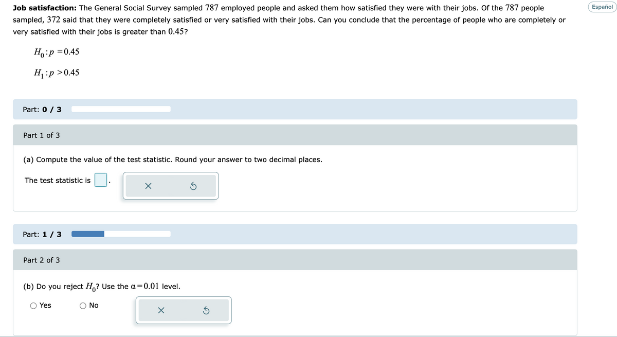 Job satisfaction: The General Social Survey sampled 787 employed people and asked them how satisfied they were with their jobs. Of the 787 people
Español
sampled, 372 said that they were completely satisfied or very satisfied with their jobs. Can you conclude that the percentage of people who are completely or
very satisfied with their jobs is greater than 0.45?
Ho:p =0.45
H:p >0.45
Part: 0 / 3
Part 1 of 3
(a) Compute the value of the test statistic. Round your answer to two decimal places.
The test statistic is
Part: 1 / 3
Part 2 of 3
(b) Do you reject H,? Use the a=0.01 level.
Yes
No
