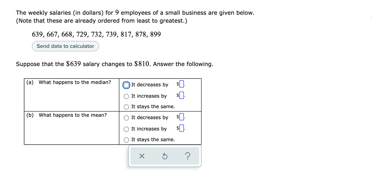 The weekly salaries (in dollars) for 9 employees of a small business are given below.
(Note that these are already ordered from least to greatest.)
639, 667, 668, 729, 732, 739, 817, 878, 899
Send data to calculator
Suppose that the $639 salary changes to $810. Answer the following.
(a) What happens to the median?
It decreases by
It increases by
It stays the same.
(b) What happens to the mean?
It decreases by
It increases by
It stays the same.
