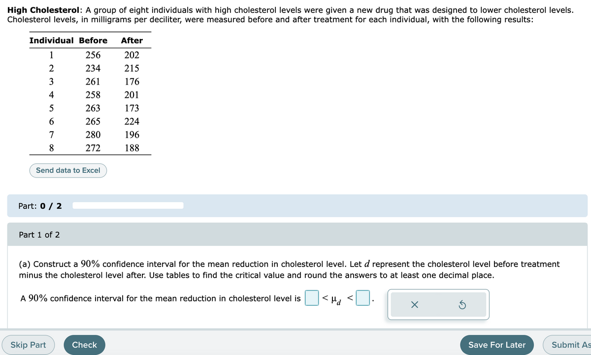 High Cholesterol: A group of eight individuals with high cholesterol levels were given a new drug that was designed to lower cholesterol levels.
Cholesterol levels, in milligrams per deciliter, were measured before and after treatment for each individual, with the following results:
Individual Before
After
1
256
202
2
234
215
3
261
176
4
258
201
5
263
173
265
224
7
280
196
8
272
188
Send data to Excel
Part: 0 / 2
Part 1 of 2
(a) Construct a 90% confidence interval for the mean reduction in cholesterol level. Let d represent the cholesterol level before treatment
minus the cholesterol level after. Use tables to find the critical value and round the answers to at least one decimal place.
A 90% confidence interval for the mean reduction in cholesterol level is
<H, <].
Prl>
Skip Part
Check
Save For Later
Submit As
