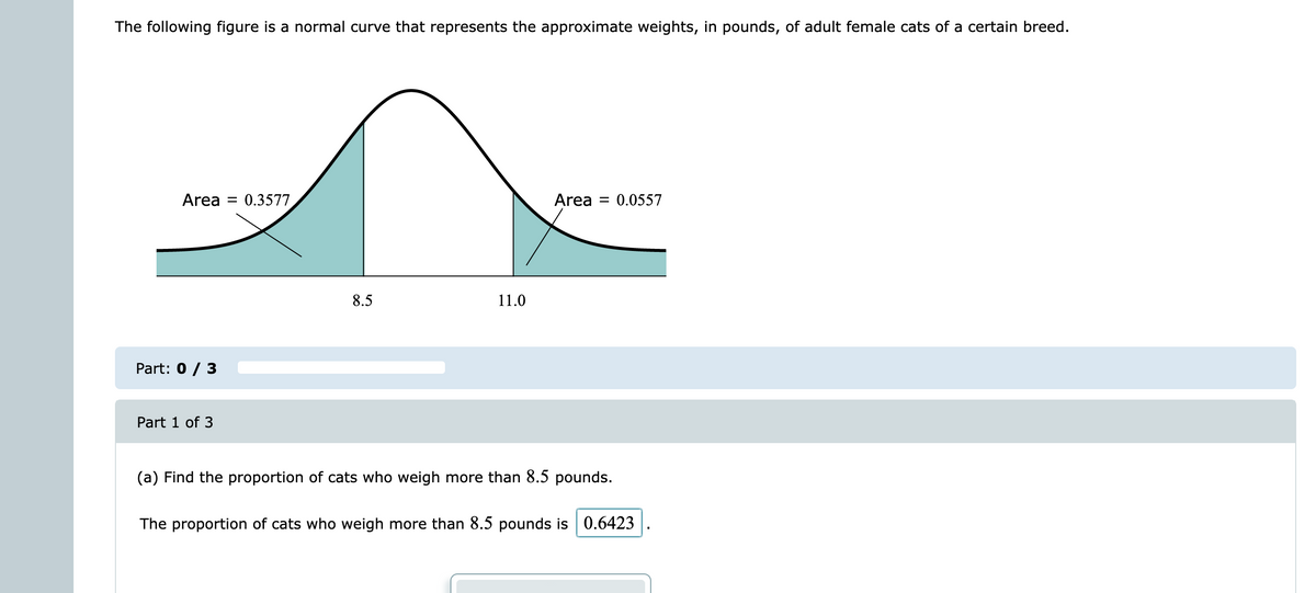 The following figure is a normal curve that represents the approximate weights, in pounds, of adult female cats of a certain breed.
Area = 0.3577,
Area = 0.0557
8.5
11.0
Part: 0 / 3
Part 1 of 3
(a) Find the proportion of cats who weigh more than 8.5 pounds.
The proportion of cats who weigh more than 8.5 pounds is 0.6423
