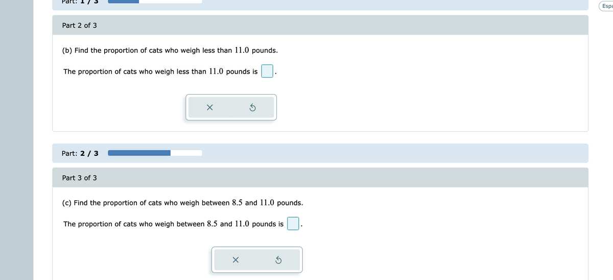 Part:
Espa
Part 2 of 3
(b) Find the proportion of cats who weigh less than 11.0 pounds.
The proportion of cats who weigh less than 11.0 pounds is
Part: 2 / 3
Part 3 of 3
(c) Find the proportion of cats who weigh between 8.5 and 11.0 pounds.
The proportion of cats who weigh between 8.5 and 11.0 pounds is
