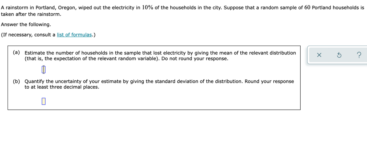 A rainstorm in Portland, Oregon, wiped out the electricity in 10% of the households in the city. Suppose that a random sample of 60 Portland households is
taken after the rainstorm.
Answer the following.
(If necessary, consult a list of formulas.)
(a) Estimate the number of households in the sample that lost electricity by giving the mean of the relevant distribution
(that is, the expectation of the relevant random variable). Do not round your response.
?
(b) Quantify the uncertainty of your estimate by giving the standard deviation of the distribution. Round your response
to at least three decimal places.
