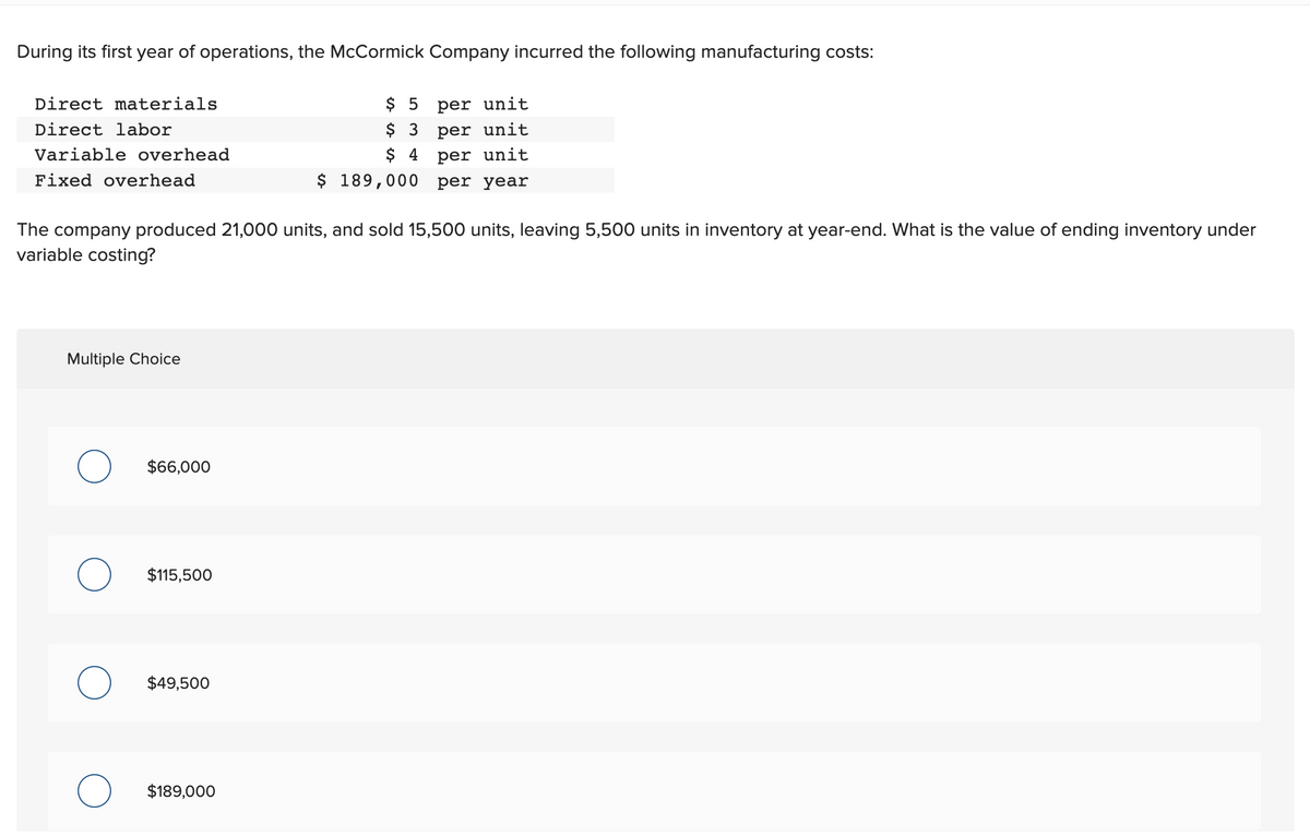 During its first year of operations, the McCormick Company incurred the following manufacturing costs:
Direct materials
Direct labor
Variable overhead
Fixed overhead
The company produced 21,000 units, and sold 15,500 units, leaving 5,500 units in inventory at year-end. What is the value of ending inventory under
variable costing?
Multiple Choice
$66,000
$115,500
$49,500
$5
$ 3
per unit
per unit
per unit
$ 4
$ 189,000 per year
$189,000