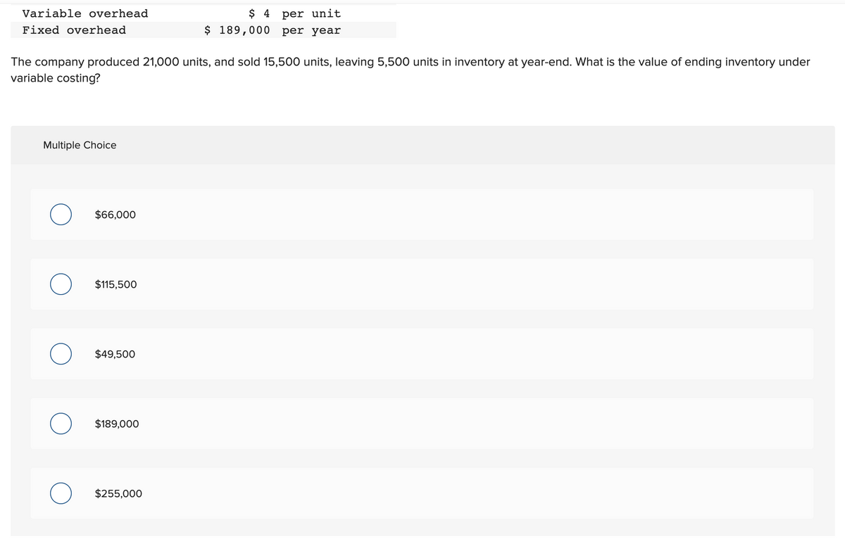 Variable overhead
Fixed overhead
The company produced 21,000 units, and sold 15,500 units, leaving 5,500 units in inventory at year-end. What is the value of ending inventory under
variable costing?
Multiple Choice
O
O
$66,000
$115,500
$49,500
$189,000
$ 4 per unit
$ 189,000 per year
$255,000