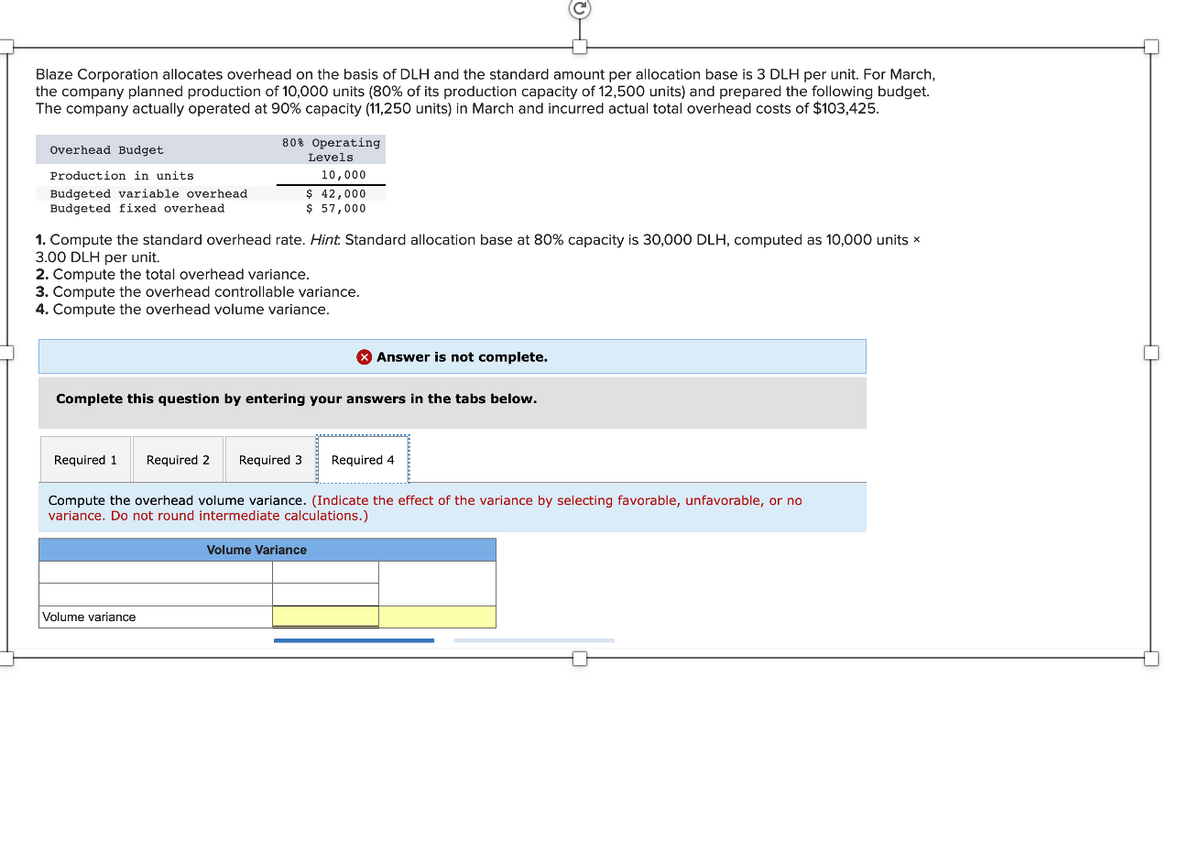 Blaze Corporation allocates overhead on the basis of DLH and the standard amount per allocation base is 3 DLH per unit. For March,
the company planned production of 10,000 units (80% of its production capacity of 12,500 units) and prepared the following budget.
The company actually operated at 90% capacity (11,250 units) in March and incurred actual total overhead costs of $103,425.
Overhead Budget
Production in units
Budgeted variable overhead
Budgeted fixed overhead.
80% Operating
Levels
1. Compute the standard overhead rate. Hint. Standard allocation base at 80% capacity is 30,000 DLH, computed as 10,000 units x
3.00 DLH per unit.
2. Compute the total overhead variance.
3. Compute the overhead controllable variance.
4. Compute the overhead volume variance.
10,000
$ 42,000
$ 57,000
Required 1 Required 2 Required 3
Complete this question by entering your answers in the tabs below.
Volume variance
X Answer is not complete.
Compute the overhead volume variance. (Indicate the effect of the variance by selecting favorable, unfavorable, or no
variance. Do not round intermediate calculations.)
Volume Variance
Required 4