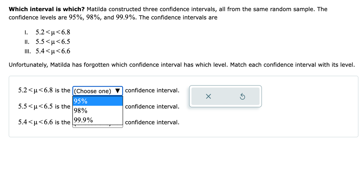 Which interval is which? Matilda constructed three confidence intervals, all from the same random sample. The
confidence levels are 95%, 98%, and 99.9%. The confidence intervals are
I. 5.2 <µ<6.8
II. 5.5<µ<6.5
III. 5.4 <µ<6.6
Unfortunately, Matilda has forgotten which confidence interval has which level. Match each confidence interval with its level.
5.2 <µ<6.8 is the (Choose one)
confidence interval.
95%
5.5 <u<6.5 is the
98%
confidence interval.
5.4<µ<6.6 is the 99.9%
confidence interval.
