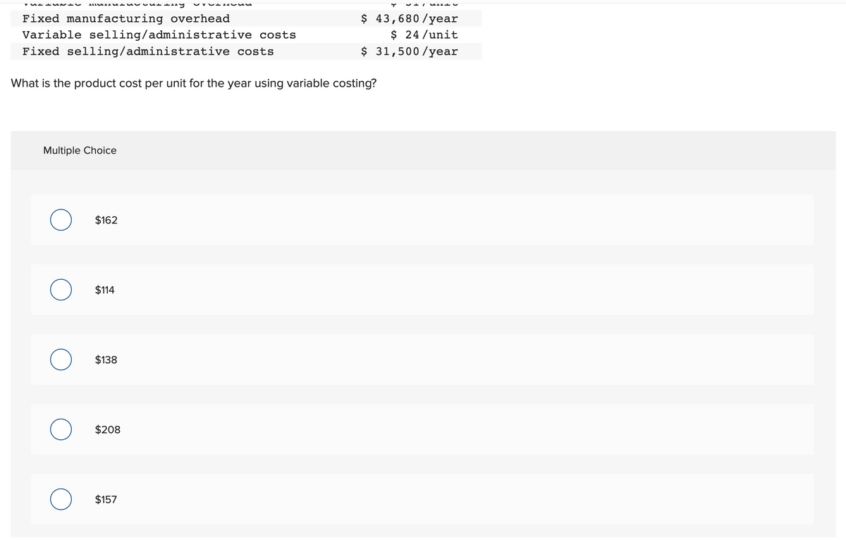 MENU buday Van d
Fixed manufacturing overhead
Variable selling/administrative costs
Fixed selling/administrative
costs
What is the product cost per unit for the year using variable costing?
-------
Multiple Choice
$162
$114
$138
$208
$157
✓+1 CALL
$ 43,680/year
$ 24/unit
$ 31,500/year