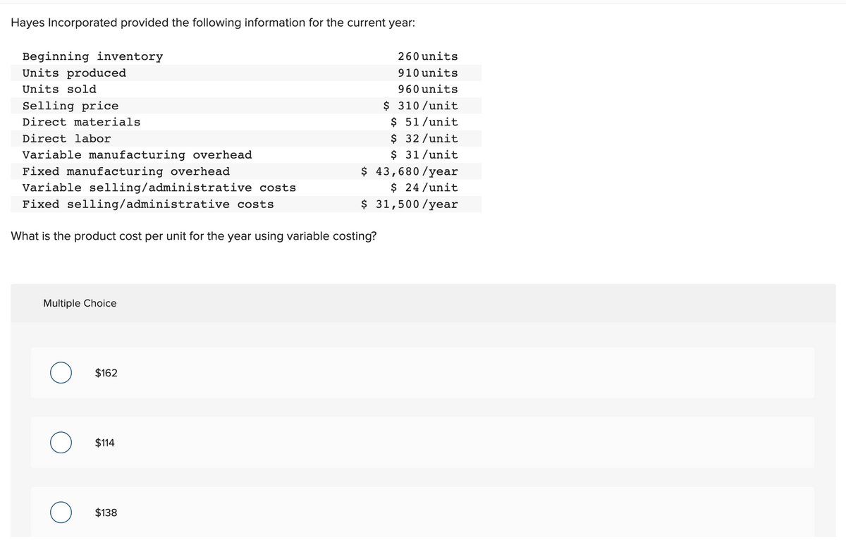 Hayes Incorporated provided the following information for the current year:
Beginning inventory
Units produced
Units sold
Selling price
Direct materials
Direct labor
Variable manufacturing overhead
Fixed manufacturing overhead
Variable selling/administrative costs
Fixed selling/administrative costs
What is the product cost per unit for the year using variable costing?
Multiple Choice
$162
$114
$138
260 units
910 units
960 units
$ 310/unit
$ 51/unit
$ 32/unit
$ 31/unit
$ 43,680/year
$ 24/unit
$ 31,500/year