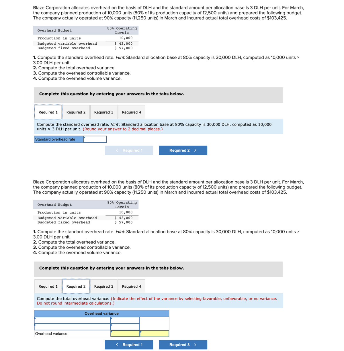 Blaze Corporation allocates overhead on the basis of DLH and the standard amount per allocation base is 3 DLH per unit. For March,
the company planned production of 10,000 units (80% of its production capacity of 12,500 units) and prepared the following budget.
The company actually operated at 90% capacity (11,250 units) in March and incurred actual total overhead costs of $103,425.
Overhead Budget
Production in units.
Budgeted variable overhead
Budgeted fixed overhead
1. Compute the standard overhead rate. Hint. Standard allocation base at 80% capacity is 30,000 DLH, computed as 10,000 units x
3.00 DLH per unit.
2. Compute the total overhead variance.
3. Compute the overhead controllable variance.
4. Compute the overhead volume variance.
Required 1 Required 2
Complete this question by entering your answers in the tabs below.
80% Operating
Levels
10,000
$ 42,000
$ 57,000
Compute the standard overhead rate. Hint: Standard allocation base at 80% capacity is 30,000 DLH, computed as 10,000
units x 3 DLH per unit. (Round your answer to 2 decimal places.)
Standard overhead rate
Overhead Budget
Production in units
Budgeted variable overhead
Budgeted fixed overhead.
Required 3 Required 4
Required 1
Blaze Corporation allocates overhead on the basis of DLH and the standard amount per allocation base is 3 DLH per unit. For March,
the company planned production of 10,000 units (80% of its production capacity of 12,500 units) and prepared the following budget.
The company actually operated at 90% capacity (11,250 units) in March and incurred actual total overhead costs of $103,425.
< Required 1
Overhead variance
80% Operating
Levels
10,000
$ 42,000
$ 57,000
1. Compute the standard overhead rate. Hint. Standard allocation base at 80% capacity is 30,000 DLH, computed as 10,000 units x
3.00 DLH per unit.
2. Compute the total overhead variance.
3. Compute the overhead controllable variance.
4. Compute the overhead volume variance.
Complete this question by entering your answers in the tabs below.
Required 2 Required 3 Required 4
Required 2 >
Compute the total overhead variance. (Indicate the effect of the variance by selecting favorable, unfavorable, or no variance.
Do not round intermediate calculations.)
Overhead variance
< Required 1
Required 3 >