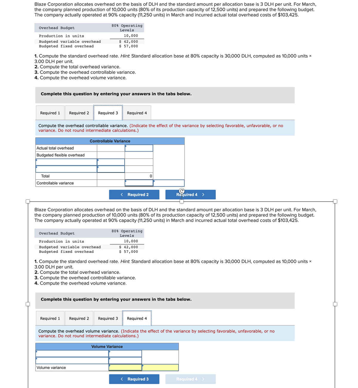 Blaze Corporation allocates overhead on the basis of DLH and the standard amount per allocation base is 3 DLH per unit. For March,
the company planned production of 10,000 units (80% of its production capacity of 12,500 units) and prepared the following budget.
The company actually operated at 90% capacity (11,250 units) in March and incurred actual total overhead costs of $103,425.
Overhead Budget
Production in units.
Budgeted variable overhead
Budgeted fixed overhead
1. Compute the standard overhead rate. Hint. Standard allocation base at 80% capacity is 30,000 DLH, computed as 10,000 units x
3.00 DLH per unit.
2. Compute the total overhead variance.
3. Compute the overhead controllable variance.
4. Compute the overhead volume variance.
Complete this question by entering your answers in the tabs below.
Actual total overhead
Budgeted flexible overhead
Required 1 Required 2 Required 3 Required 4
Compute the overhead controllable variance. (Indicate the effect of the variance by selecting favorable, unfavorable, or no
variance. Do not round intermediate calculations.)
Total
Controllable variance
80% Operating
Levels
10,000
$ 42,000
$ 57,000
Overhead Budget
Production in units
Budgeted variable overhead
Budgeted fixed overhead
Controllable Variance
Required 1
< Required 2
Blaze Corporation allocates overhead on the basis of DLH and the standard amount per allocation base is 3 DLH per unit. For March,
the company planned production 10,000 units (80% of its production capacity of 12,500 units) and prepared the following budget.
The company actually operated at 90% capacity (11,250 units) in March and incurred actual total overhead costs of $103,425.
Volume variance
80% Operating
Levels
10,000
$ 42,000
$ 57,000
1. Compute the standard overhead rate. Hint. Standard allocation base at 80% capacity is 30,000 DLH, computed as 10,000 units x
3.00 DLH per unit.
2. Compute the total overhead variance.
3. Compute the overhead controllable variance.
4. Compute the overhead volume variance.
0
Complete this question by entering your answers in the tabs below.
C
Required 4 >
Required 2 Required 3 Required 4
Compute the overhead volume variance. (Indicate the effect of the variance by selecting favorable, unfavorable, or no
variance. Do not round intermediate calculations.)
Volume Variance
< Required 3
Required 4 >