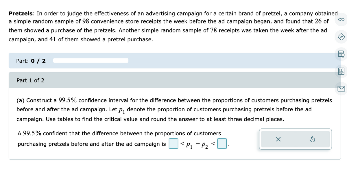 Pretzels: In order to judge the effectiveness of an advertising campaign for a certain brand of pretzel, a company obtained
a simple random sample of 98 convenience store receipts the week before the ad campaign began, and found that 26 of
them showed a purchase of the pretzels. Another simple random sample of 78 receipts was taken the week after the ad
campaign, and 41 of them showed a pretzel purchase.
Part: 0 / 2
Part 1 of 2
(a) Construct a 99.5% confidence interval for the difference between the proportions of customers purchasing pretzels
before and after the ad campaign. Let P1
denote the proportion of customers purchasing pretzels before the ad
campaign. Use tables to find the critical value and round the answer to at least three decimal places.
A 99.5% confident that the difference between the proportions of customers
<P1 - P2
<].
purchasing pretzels before and after the ad campaign is
