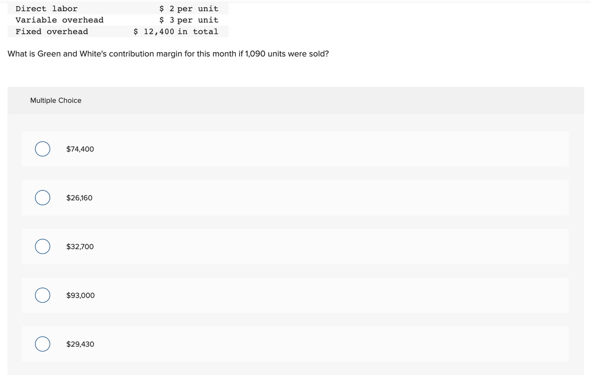 Direct labor
Variable overhead
Fixed overhead
What is Green and White's contribution margin for this month if 1,090 units were sold?
Multiple Choice
$74,400
$26,160
$32,700
$93,000
$ 2 per unit
$ 3 per unit
$ 12,400 in total
$29,430