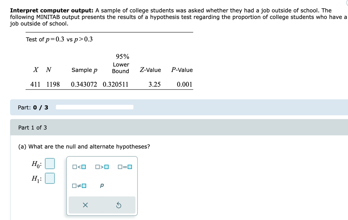 Interpret computer output: A sample of college students was asked whether they had a job outside of school. The
following MINITAB output presents the results of a hypothesis test regarding the proportion of college students who have a
job outside of school.
Test of p=0.3 vs p>0.3
95%
Lower
X N
Sample p
Bound
Z-Value
P-Value
411 1198
0.343072 0.320511
3.25
0.001
Part: 0 / 3
Part 1 of 3
(a) What are the null and alternate hypotheses?
Ho:
O<O
O>O
D=0
H:
