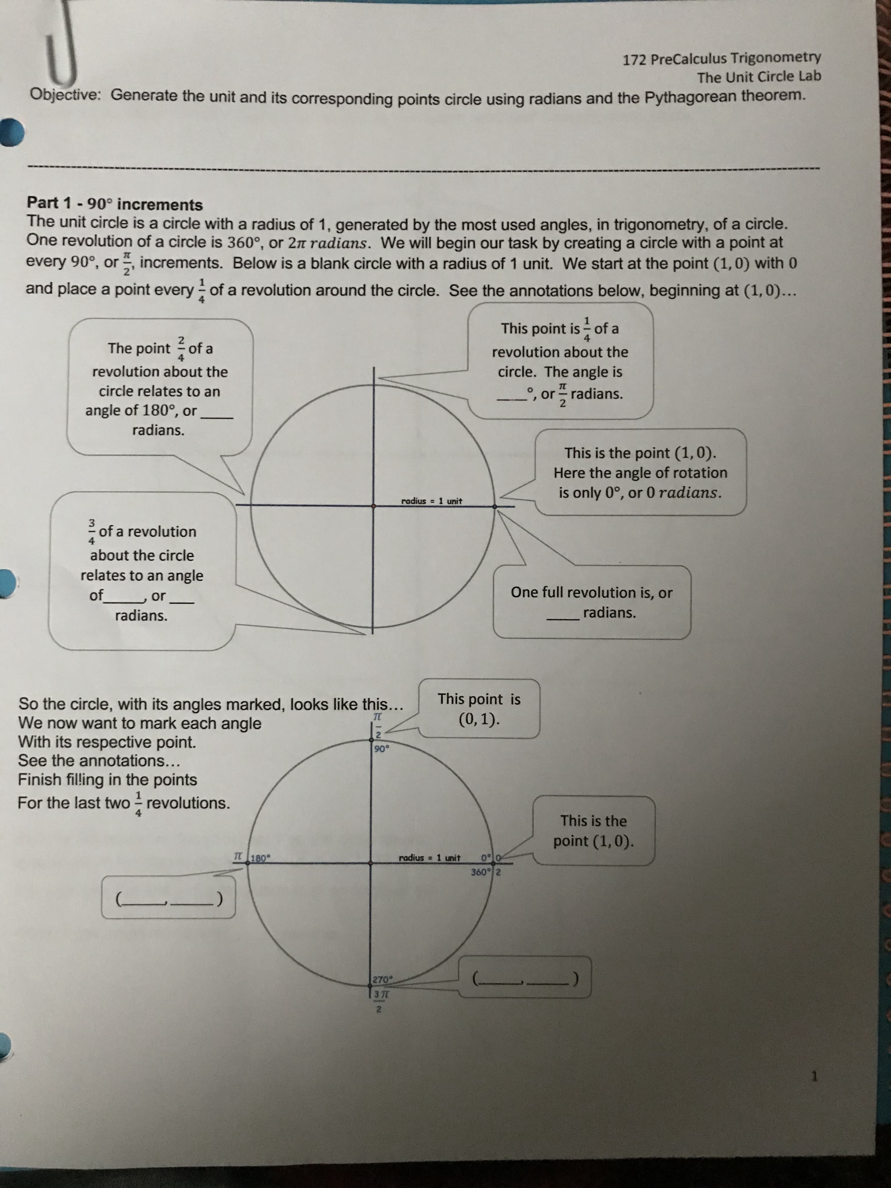 Part 1- 90° increments
The unit circle is a circle with a radius of 1, generated by the most used angles, in trigonometry, of a circle.
One revolution of a circle is 360°, or 2n radians. We will begin our task by creating a circle with a point at
every 90°, or , increments. Below is a blank circle with a radius of 1 unit. We start at the point (1,0) with 0
2'
and place a point every of a revolution around the circle. See the annotations below, beginning at (1,0)...
1
This point is of a
4
The point of a
revolution about the
revolution about the
circle. The angle is
circle relates to an
', or radians.
angle of 180°, or
radians.
This is the point (1,0).
Here the angle of rotation
is only 0°, or 0 radians.
radius = 1 unit
3
of a revolution
about the circle
relates to an angle
of or
One full revolution is, or
radians.
radians.
