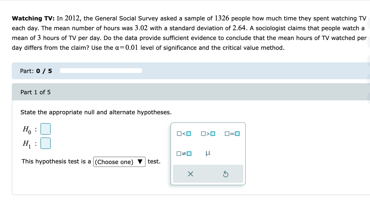 Watching TV: In 2012, the General Social Survey asked a sample of 1326 people how much time they spent watching TV
each day. The mean number of hours was 3.02 with a standard deviation of 2.64. A sociologist claims that people watch a
mean of 3 hours of TV per day. Do the data provide sufficient evidence to conclude that the mean hours of TV watched per
day differs from the claim? Use the a=0.01 level of significance and the critical value method.
Part: 0 / 5
Part 1 of 5
State the appropriate null and alternate hypotheses.
H, :
O<O
O=0
H, :
This hypothesis test is a (Choose one)
test.
