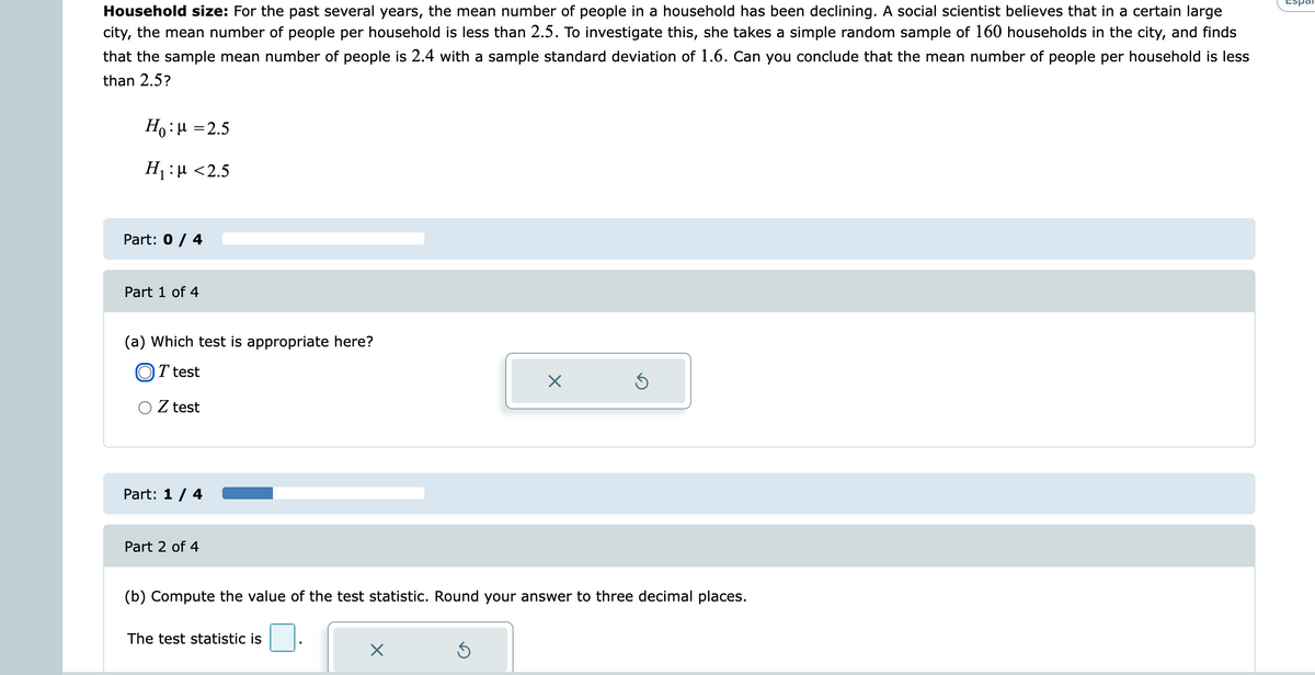 Espai
Household size: For the past several years, the mean number of people in a household has been declining. A social scientist believes that in a certain large
city, the mean number of people per household is less than 2.5. To investigate this, she takes a simple random sample of 160 households in the city, and finds
that the sample mean number of people is 2.4 with a sample standard deviation of 1.6. Can you conclude that the mean number of people per household is less
than 2.5?
Ho:µ =2.5
H :µ <2.5
Part: 0 / 4
Part 1 of 4
(a) Which test is appropriate here?
OT test
O Z test
Part: 1/ 4
Part 2 of 4
(b) Compute the value of the test statistic. Round your answer to three decimal places.
The test statistic is
