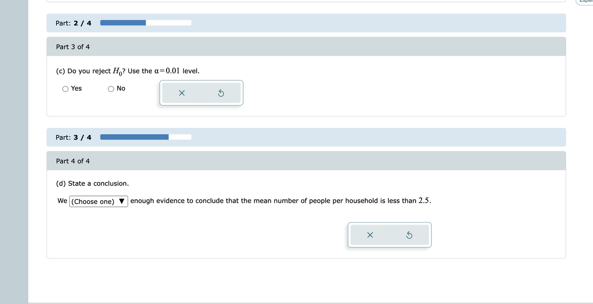 Espal
Part: 2 / 4 .
Part 3 of 4
(c) Do you reject H,? Use the a=0.01 level.
O Yes
O No
Part: 3 / 4
Part 4 of 4
(d) State a conclusion.
We (Choose one)
enough evidence to conclude that the mean number of people per household is less than 2.5.
