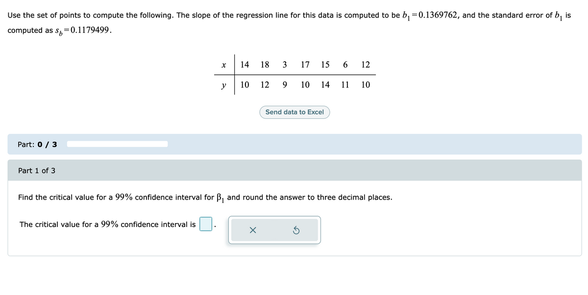 Use the set of points to compute the following. The slope of the regression line for this data is computed to be b, =0.1369762, and the standard error of b, is
computed as sS,=0.1179499.
14
18
3
17
15
6
12
y
10
12
9.
10
14
11
10
Send data to Excel
Part: 0 / 3
Part 1 of 3
Find the critical value for a 99% confidence interval for
and round the answer to three decimal places.
The critical value for a 99% confidence interval is
