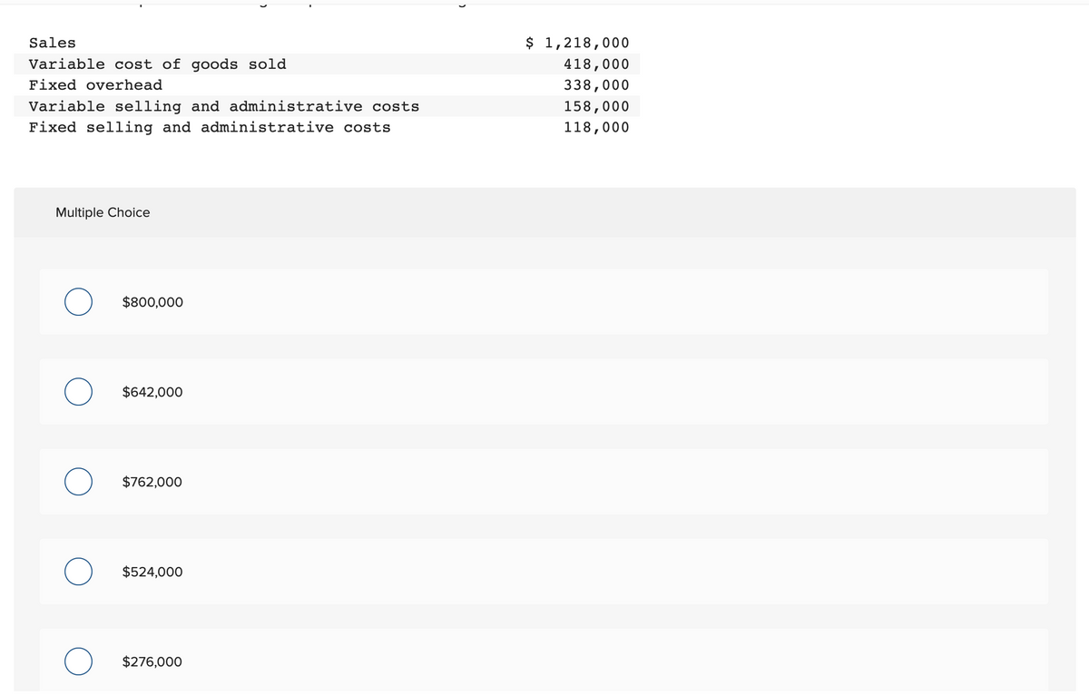 Sales
Variable cost of goods sold
Fixed overhead
Variable selling and administrative costs
Fixed selling and administrative costs
Multiple Choice
$800,000
$642,000
$762,000
$524,000
$276,000
$ 1,218,000
418,000
338,000
158,000
118,000