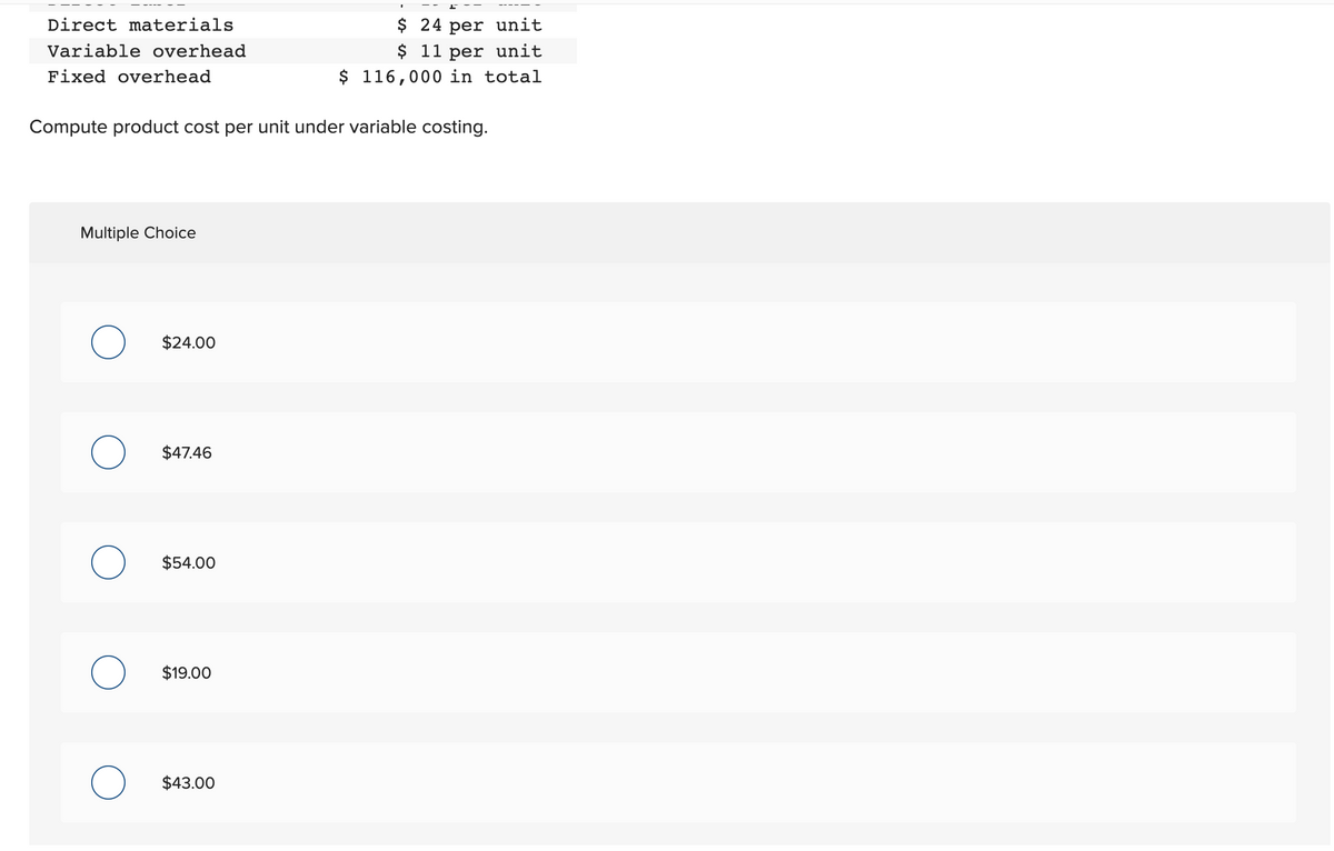 Direct materials
Variable overhead
Fixed overhead
Compute product cost per unit under variable costing.
Multiple Choice
O
O
O
O
$24.00
$47.46
$54.00
$19.00
$ 24 per unit
$ 11 per unit
$ 116,000 in total
$43.00