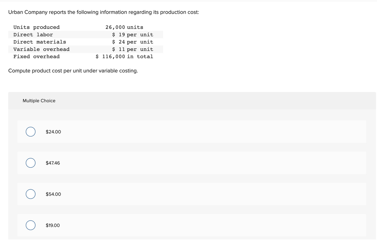 Urban Company reports the following information regarding its production cost:
Units produced
Direct labor
Direct materials
Variable overhead
Fixed overhead
Compute product cost per unit under variable costing.
Multiple Choice
O
$24.00
$47.46
$54.00
26,000 units
$ 19 per unit
$ 24 per unit
$ 11 per unit
$ 116,000 in total
$19.00
