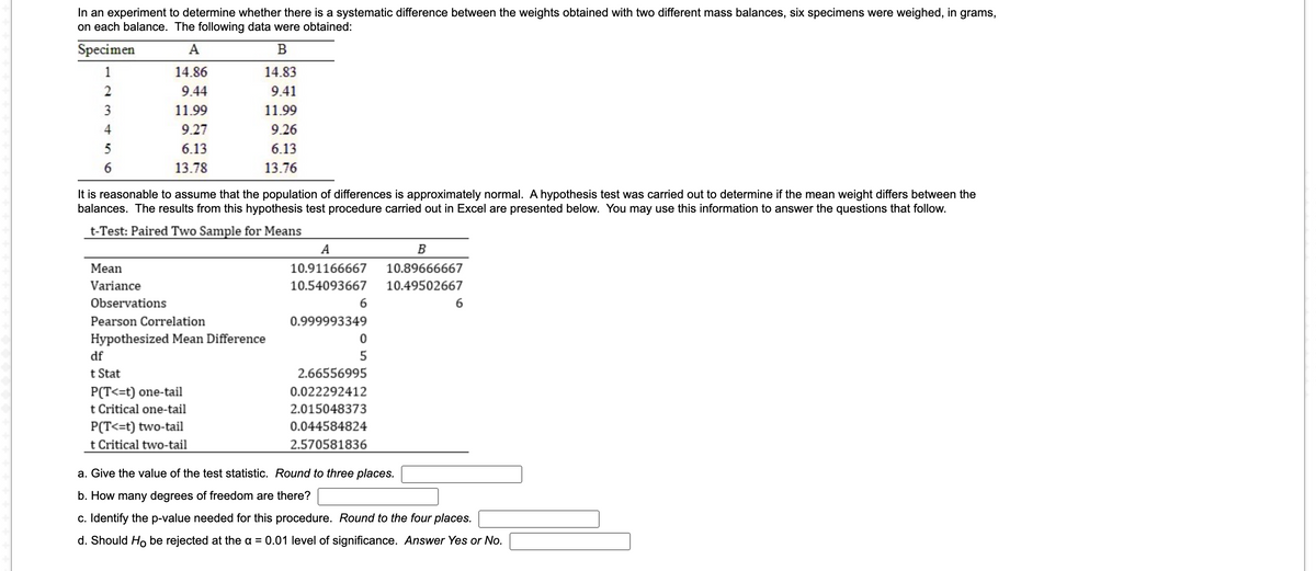 In an experiment to determine whether there is a systematic difference between the weights obtained with two different mass balances, six specimens were weighed, in grams,
on each balance. The following data were obtained:
Specimen
A
1
14.86
14.83
2
9.44
9.41
3
11.99
11.99
4
9.27
9.26
5
6.13
6.13
13.78
13.76
It is reasonable to assume that the population of differences is approximately normal. A hypothesis test was carried out to determine if the mean weight differs between the
balances. The results from this hypothesis test procedure carried out in Excel are presented below. You may use this information to answer the questions that follow.
t-Test: Paired Two Sample for Means
A
B
Mean
10.91166667
10.89666667
Variance
10.54093667
10.49502667
Observations
6
6
Pearson Correlation
0.999993349
Hypothesized Mean Difference
df
5
t Stat
2.66556995
P(T<=t) one-tail
0.022292412
t Critical one-tail
2.015048373
P(T<=t) two-tail
t Critical two-tail
0.044584824
2.570581836
a. Give the value of the test statistic. Round to three places.
b. How many degrees of freedom are there?
c. Identify the p-value needed for this procedure. Round to the four places.
d. Should Ho be rejected at the a = 0.01 level of significance. Answer Yes or No.
