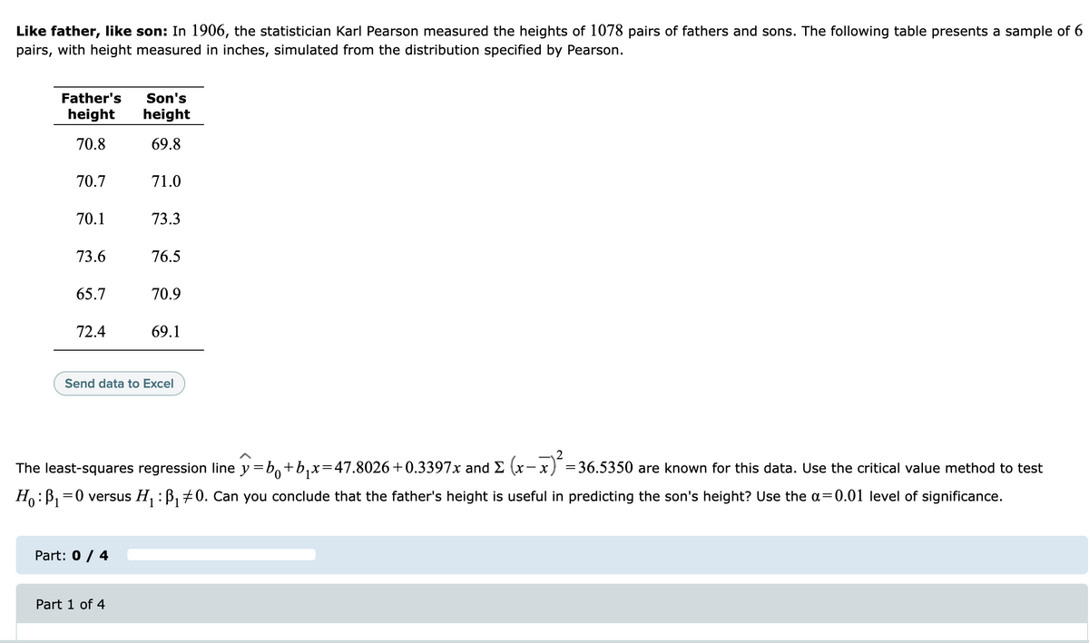 Like father, like son: In l1906, the statistician Karl Pearson measured the heights of 1078 pairs of fathers and sons. The following table presents a sample of 6
pairs, with height measured in inches, simulated from the distribution specified by Pearson.
Father's
Son's
height
height
70.8
69.8
70.7
71.0
70.1
73.3
73.6
76.5
65.7
70.9
72.4
69.1
Send data to Excel
The least-squares regression line y =b,+b,x=47.8026+0.3397x and E (x- x
= 36.5350 are known for this data. Use the critical value method to test
H:B, =0 versus H, : B, +0. Can you conclude that the father's height is useful in predicting the son's height? Use the a=0.01 level of significance.
Part: 0 / 4
Part 1 of 4
