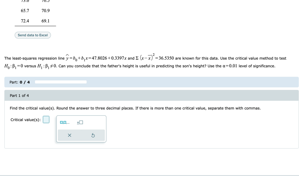 65.7
70.9
72.4
69.1
Send data to Excel
The least-squares regression line y=b,+b,x=47.8026+0.3397x and E (x- x) =36.5350 are known for this data. Use the critical value method to test
Ho:B, =0 versus H, : B, +0. Can you conclude that the father's height is useful in predicting the son's height? Use the a=0.01 level of significance.
Part: 0 / 4
Part 1 of 4
Find the critical value(s). Round the answer to three decimal places. If there is more than one critical value, separate them with commas.
Critical value(s):
0,0,..
