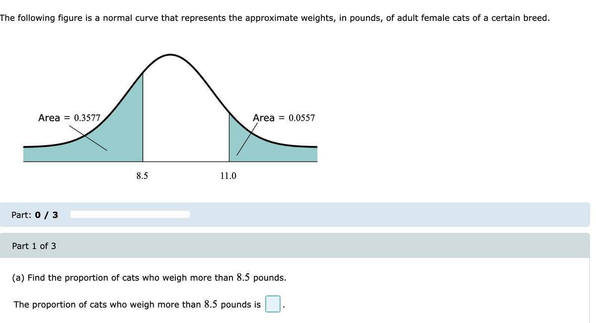 The following figure is a normal curve that represents the approximate weights, in pounds, of adult female cats of a certain breed.
Area = 0.3577
Area = 0.0557
8.5
11.0
Part: 0 / 3
Part 1 of 3
(a) Find the proportion of cats who weigh more than 8.5 pounds.
The proportion of cats who weigh more than 8.5 pounds is
