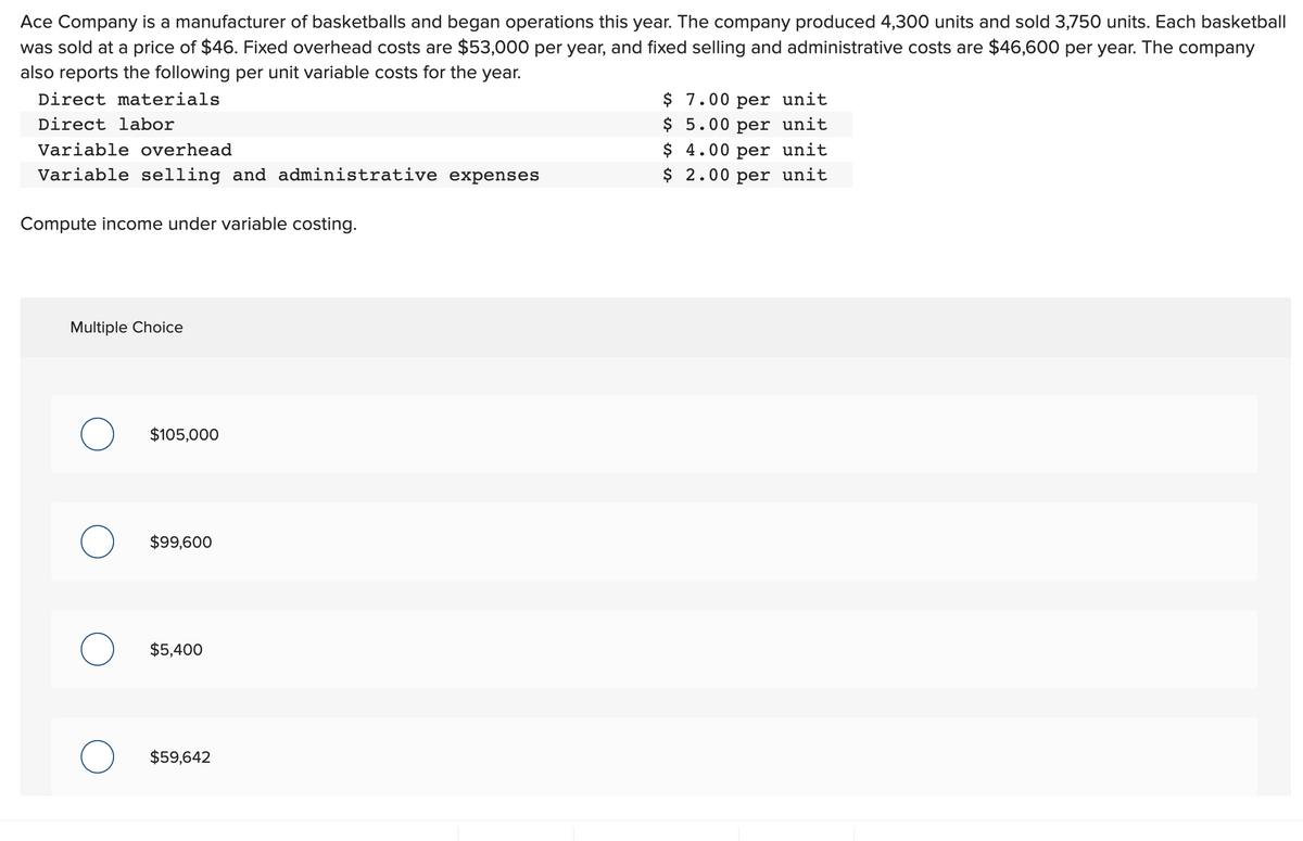 Ace Company is a manufacturer of basketballs and began operations this year. The company produced 4,300 units and sold 3,750 units. Each basketball
was sold at a price of $46. Fixed overhead costs are $53,000 per year, and fixed selling and administrative costs are $46,600 per year. The company
also reports the following per unit variable costs for the year.
Direct materials
Direct labor
Variable overhead
Variable selling and administrative expenses
Compute income under variable costing.
Multiple Choice
O
$105,000
$99,600
$5,400
$59,642
$ 7.00 per unit
$ 5.00 per unit
$ 4.00 per unit
$ 2.00 per unit