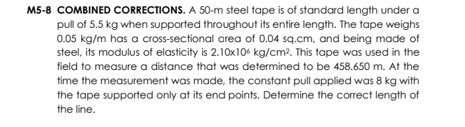 M5-8 COMBINED CORRECTIONS. A 50-m steel tape is of standard length under a
pull of 5.5 kg when supported throughout its entire length. The tape weighs
0.05 kg/m has a cross-sectional area of 0.04 sq.cm, and being made of
steel, its modulus of elasticity is 2.10x106 kg/cm2. This tape was used in the
field to measure a distance that was determined to be 458.650 m. At the
time the measurement was made, the constant pull applied was 8 kg with
the tape supported only at its end points. Determine the correct length of
the line.
