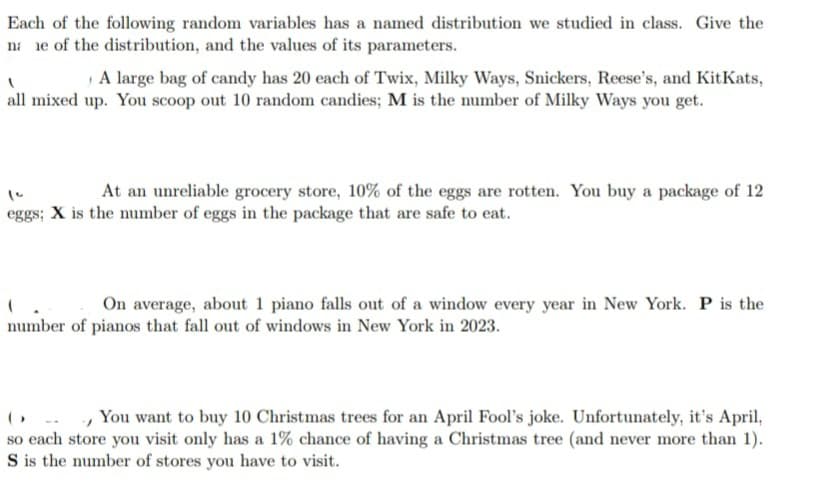 Each of the following random variables has a named distribution we studied in class. Give the
na e of the distribution, and the values of its parameters.
1
A large bag of candy has 20 each of Twix, Milky Ways, Snickers, Reese's, and KitKats,
all mixed up. You scoop out 10 random candies; M is the number of Milky Ways you get.
At an unreliable grocery store, 10% of the eggs are rotten. You buy a package of 12
eggs; X is the number of eggs in the package that are safe to eat.
(
On average, about 1 piano falls out of a window every year in New York. P is the
number of pianos that fall out of windows in New York in 2023.
"
You want to buy 10 Christmas trees for an April Fool's joke. Unfortunately, it's April,
so each store you visit only has a 1% chance of having a Christmas tree (and never more than 1).
S is the number of stores you have to visit.