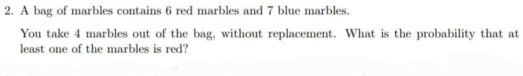 2. A bag of marbles contains 6 red marbles and 7 blue marbles.
You take 4 marbles out of the bag, without replacement. What is the probability that at
least one of the marbles is red?