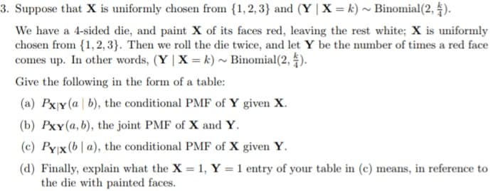 3. Suppose that X is uniformly chosen from {1,2,3} and (Y | X = k) ~ Binomial (2,
4).
We have a 4-sided die, and paint X of its faces red, leaving the rest white; X is uniformly
chosen from {1, 2, 3). Then we roll the die twice, and let Y be the number of times a red face
comes up. In other words, (Y | X= k) ~ Binomial (2,4).
Give the following in the form of a table:
(a) Pxy (a b), the conditional PMF of Y given X.
(b) Pxy (a, b), the joint PMF of X and Y.
(c) Pyx (ba), the conditional PMF of X given Y.
(d) Finally, explain what the X = 1, Y = 1 entry of your table in (c) means, in reference to
the die with painted faces.